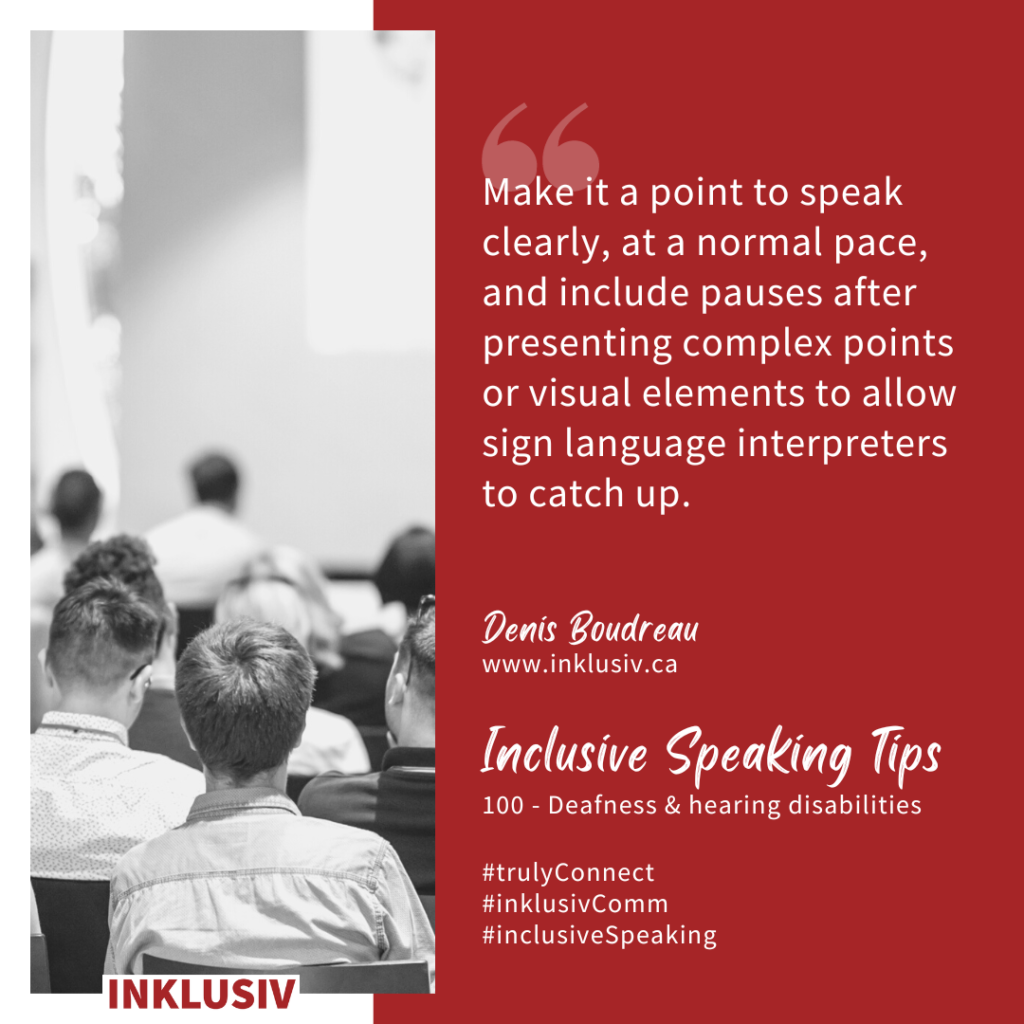Make it a point to speak clearly, at a normal pace, and include pauses after presenting complex points or visual elements to allow sign language interpreters to catch up. Deafness & hearing disabilities