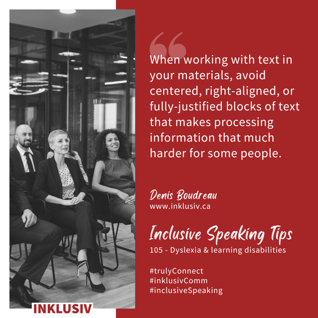 When working with text in your materials, avoid centered, right-aligned, or fully-justified blocks of text that makes processing information that much harder for some people. Dyslexia & learning disabilities