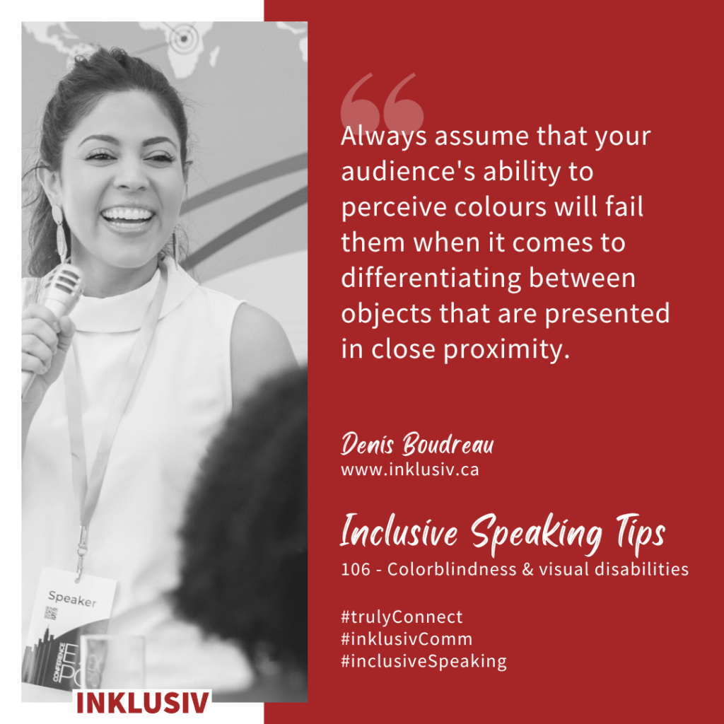 Always assume that your audience's ability to perceive colours will fail them when it comes to differentiating between objects that are presented in close proximity. Colourblindness & visual disabilities