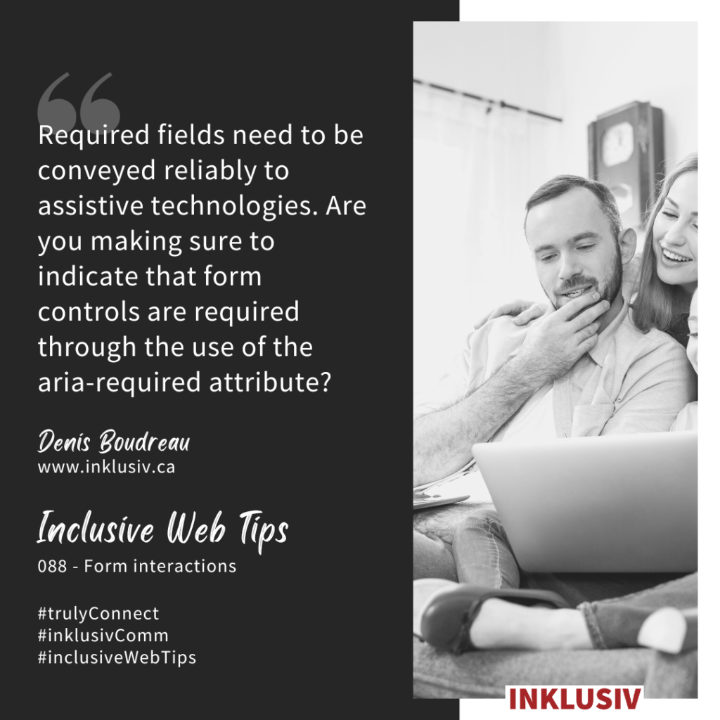 Required fields need to be conveyed reliably to assistive technologies. Are you making sure to indicate that form controls are required through the use of the aria-required attribute? Form interactions