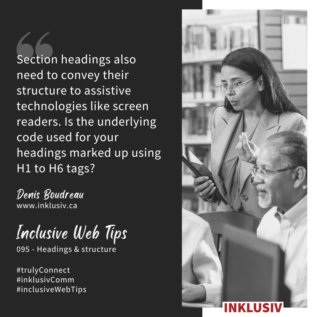 Section headings also need to convey their structure to assistive technologies like screen readers. Is the underlying code used for your headings marked up using H1 to H6 tags? Headings & structure