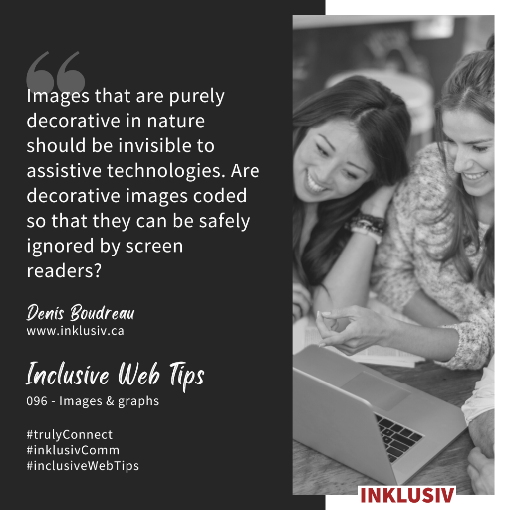 Images that are purely decorative in nature should be invisible to assistive technologies. Are decorative images coded so that they can be safely ignored by screen readers? Images & graphs