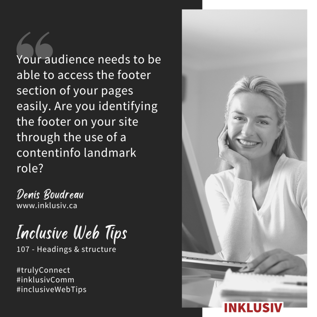 Your audience needs to be able to access the footer section of your pages easily. Are you identifying the footer on your site through the use of a contentinfo landmark role? Headings & structure