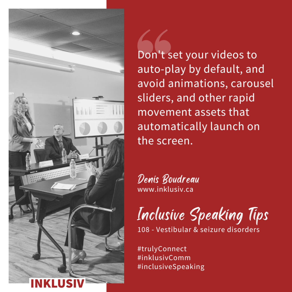 Don't set your videos to auto-play by default, and avoid animations, carousel sliders, and other rapid movement assets that automatically launch on the screen. Vestibular & seizure disorders