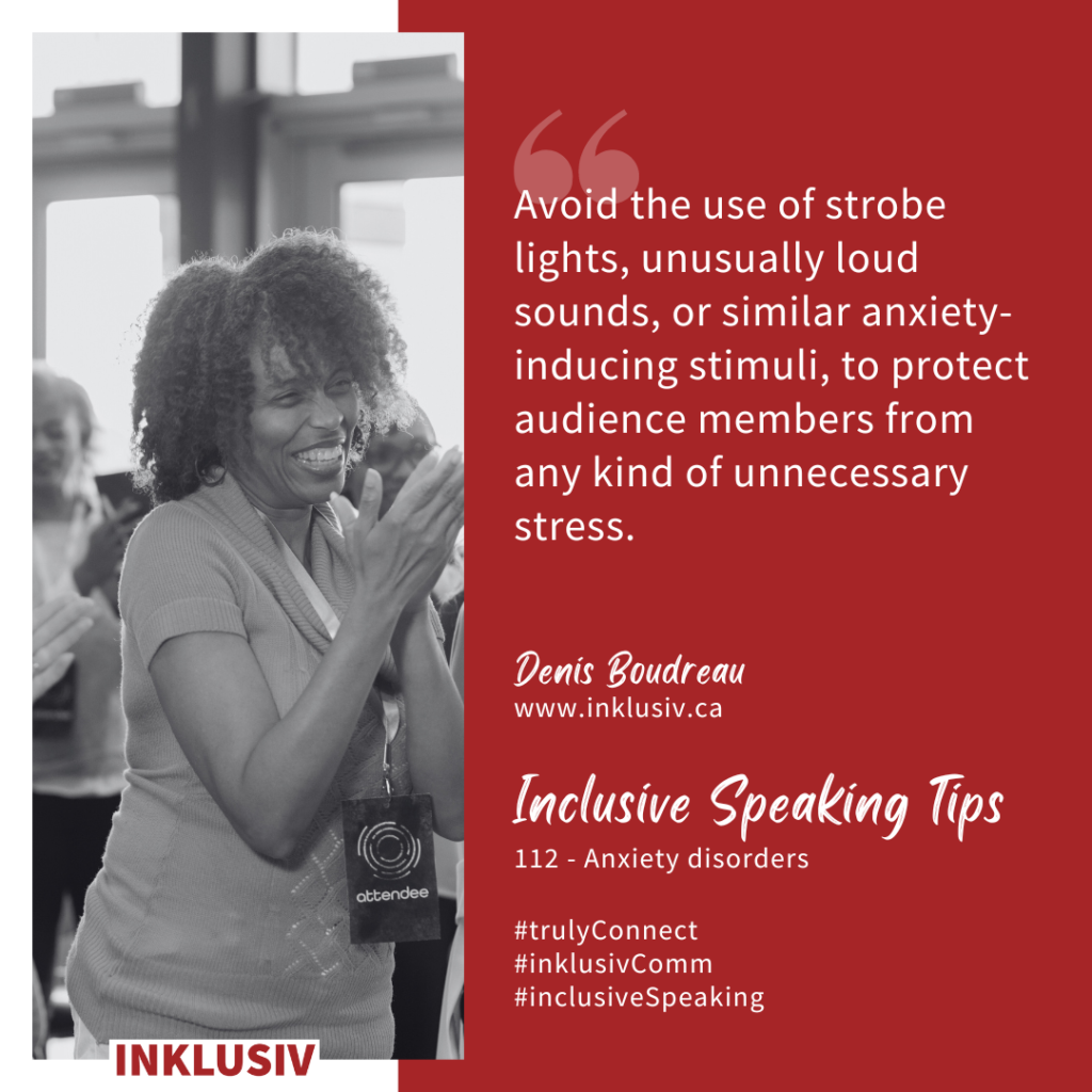 Avoid the use of strobe lights, unusually loud sounds, or similar anxiety-inducing stimuli, to protect audience members from any kind of unnecessary stress. Anxiety disorders