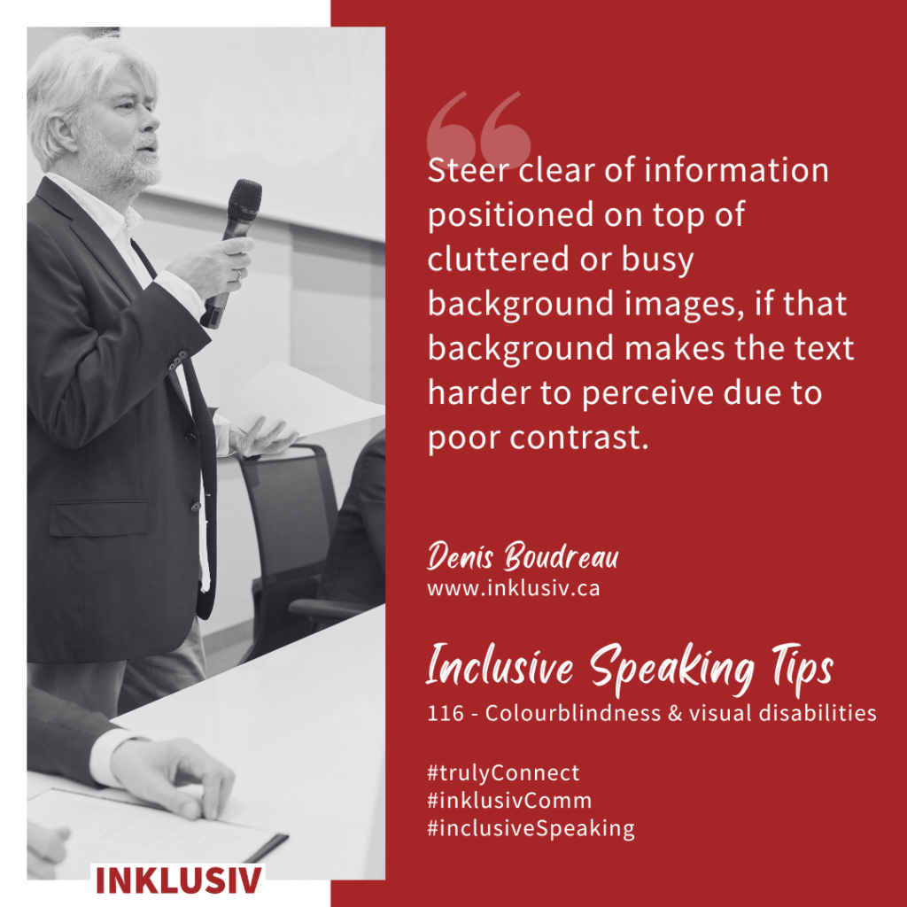 Steer clear of information positioned on top of cluttered or busy background images, if that background makes the text harder to perceive due to poor contrast. Colourblindness & visual disabilities