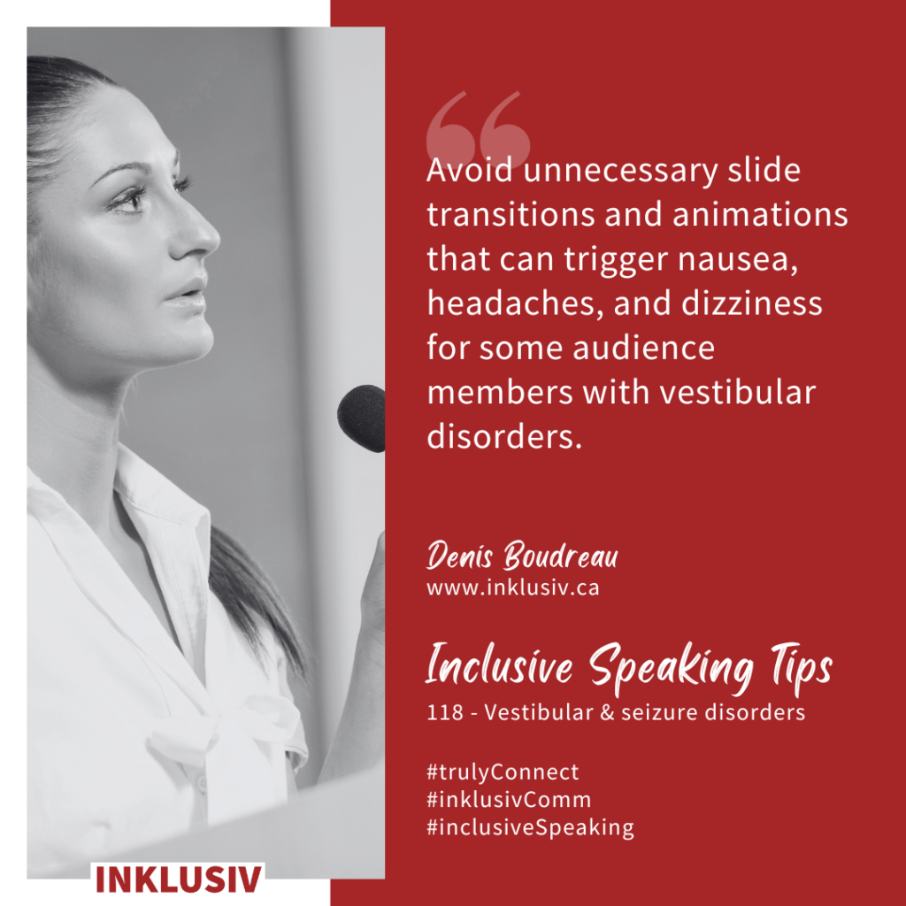 Avoid unnecessary slide transitions and animations that can trigger nausea, headaches, and dizziness for some audience members with vestibular disorders. Vestibular & seizure disorders