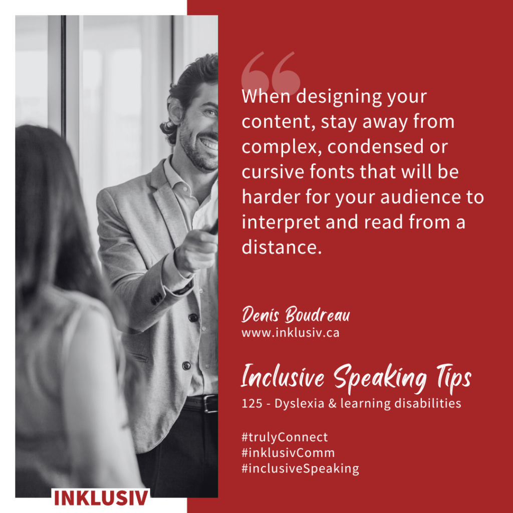 When designing your content, stay away from complex, condensed or cursive fonts that will be harder for your audience to interpret and read from a distance. Dyslexia & learning disabilities