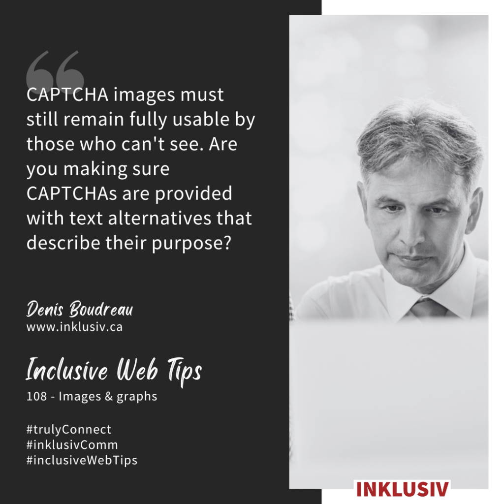 CAPTCHA images must still remain fully usable by those who can't see. Are you making sure CAPTCHAs are provided with text alternatives that describe their purpose? Images & graphs