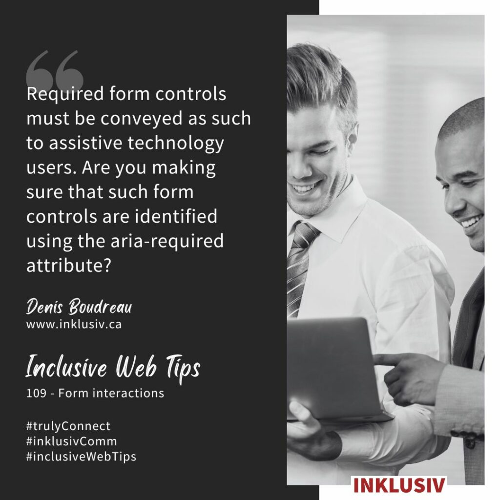 Required form controls must be conveyed as such to assistive technology users. Are you making sure that such form controls are identified using the aria-required attribute? Form interactions