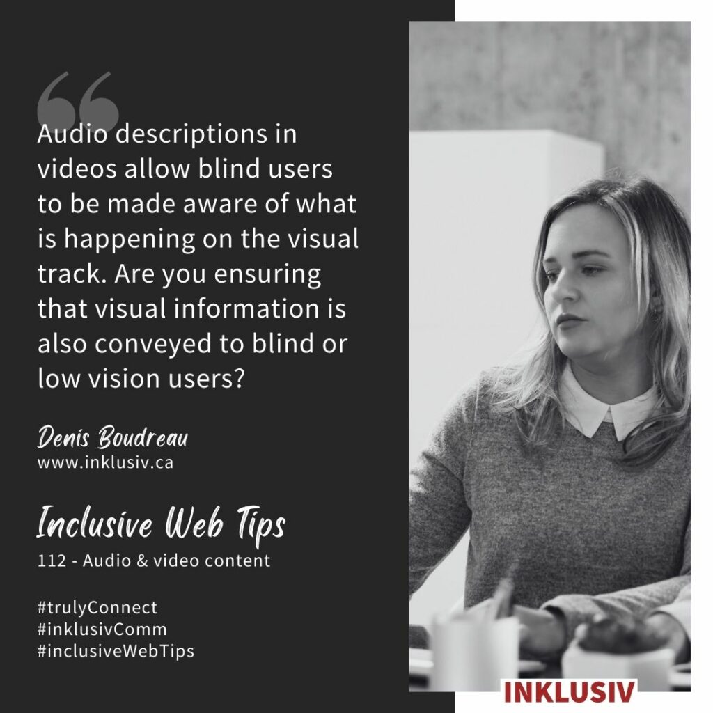 Audio descriptions in videos allow blind users to be made aware of what is happening on the visual track. Are you ensuring that visual information is also conveyed to blind or low vision users? Audio & video content