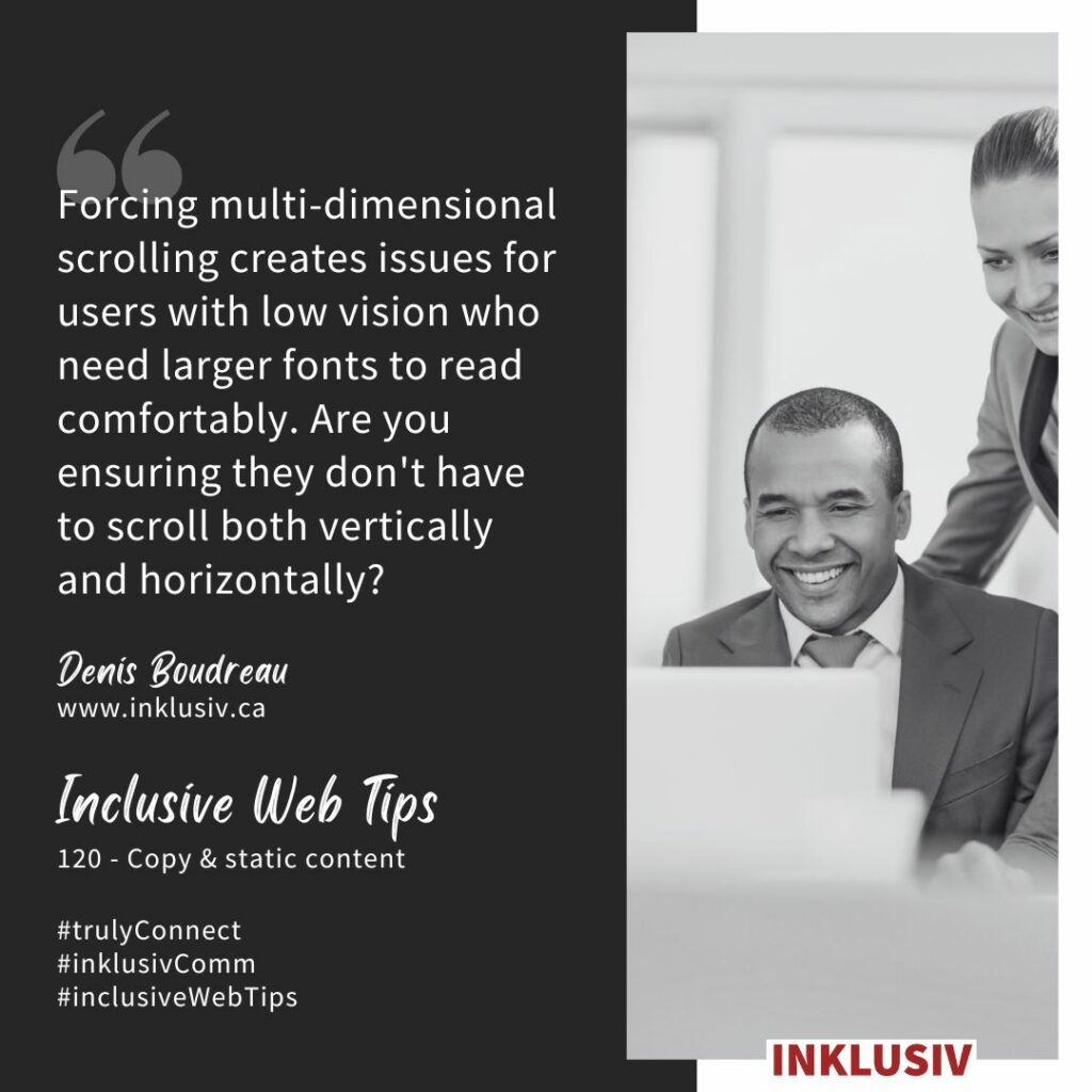Forcing multi-dimensional scrolling creates issues for users with low vision who need larger fonts to read comfortably. Are you ensuring they don't have to scroll both vertically and horizontally? Copy & static content