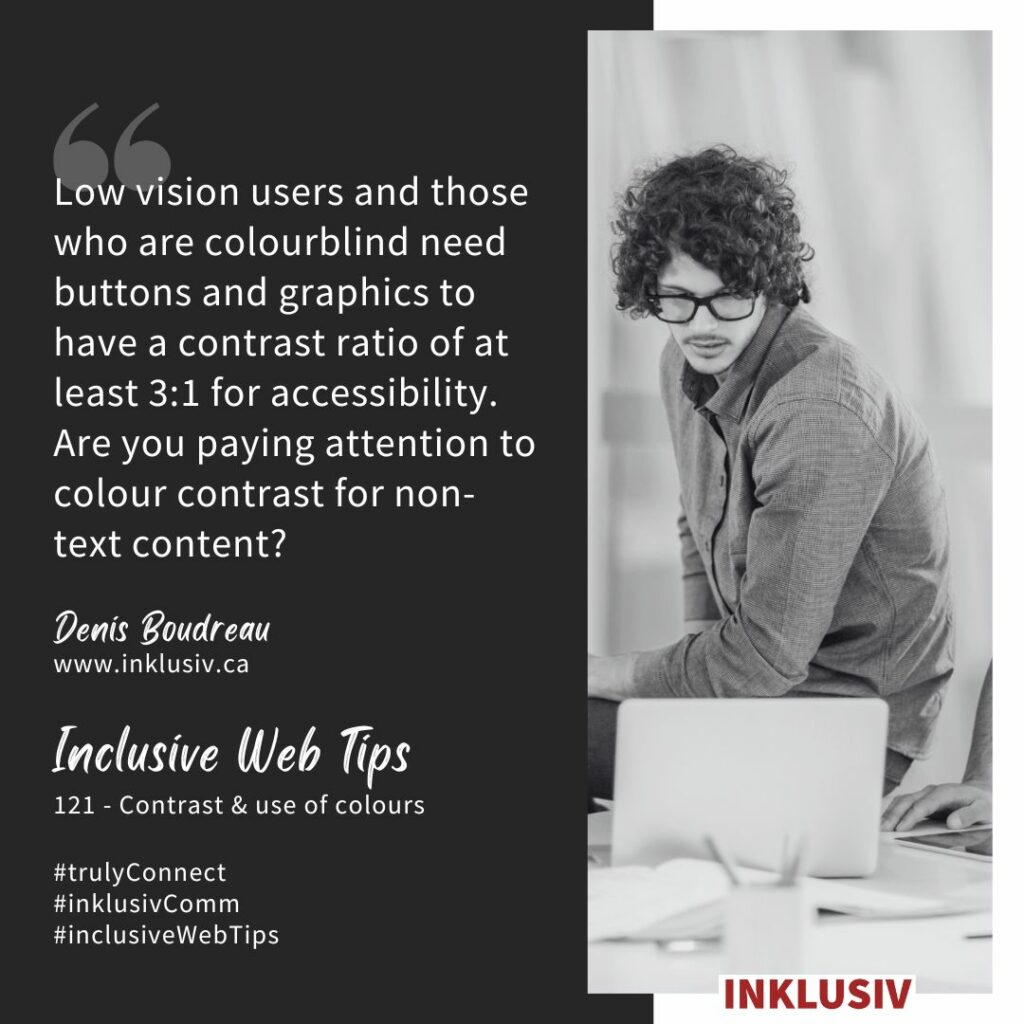 Low vision users and those who are colourblind need buttons and graphics to have a contrast ratio of at least 3:1 for accessibility. Are you paying attention to colour contrast for non-text content? Contrast and use of colours.