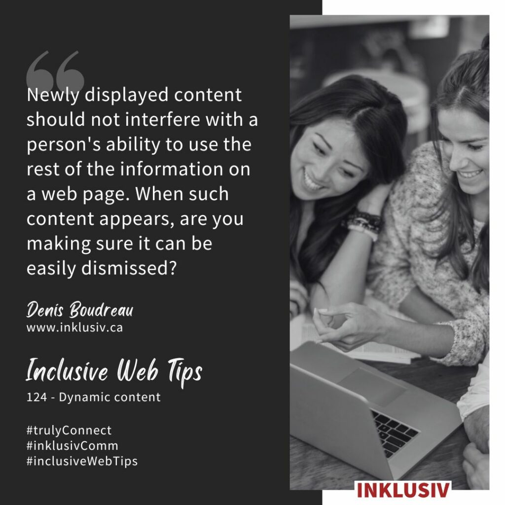 Newly displayed content should not interfere with a person's ability to use the rest of the information on a web page. When such content appears, are you making sure it can be easily dismissed? Dynamic content.